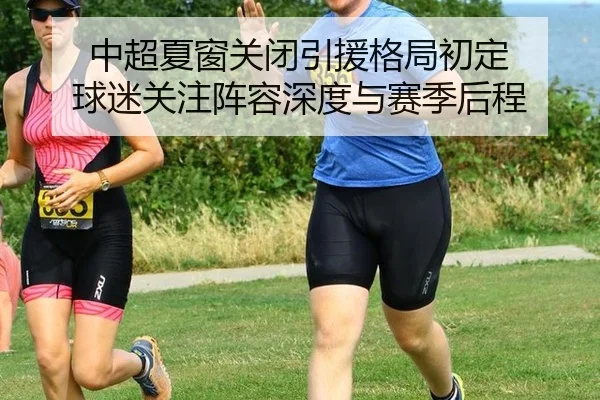 中超夏窗关闭引援格局初定 球迷关注阵容深度与赛季后程